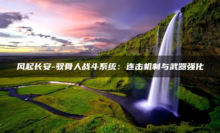 风起长安-驭骨人战斗系统：连击机制与武器强化