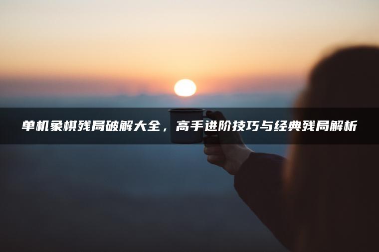 单机象棋残局破解大全，高手进阶技巧与经典残局解析