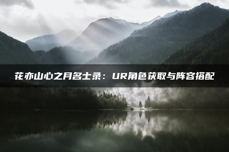 花亦山心之月名士录：UR角色获取与阵容搭配