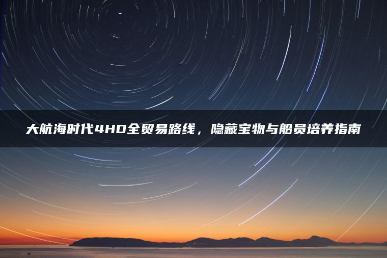 大航海时代4HD全贸易路线，隐藏宝物与船员培养指南