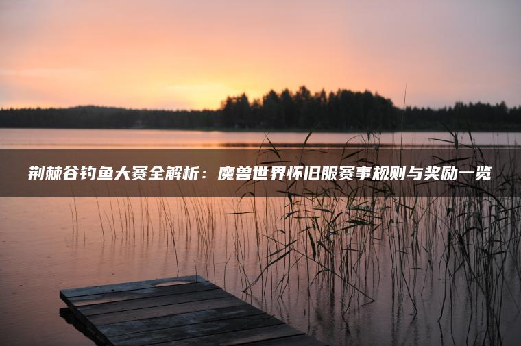 荆棘谷钓鱼大赛全解析：魔兽世界怀旧服赛事规则与奖励一览