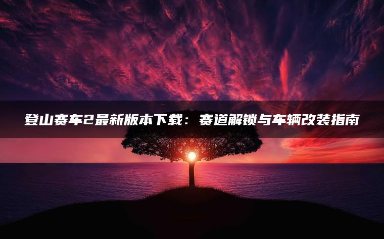 登山赛车2最新版本下载：赛道解锁与车辆改装指南