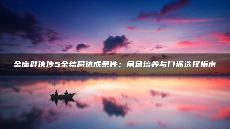 金庸群侠传5全结局达成条件：角色培养与门派选择指南