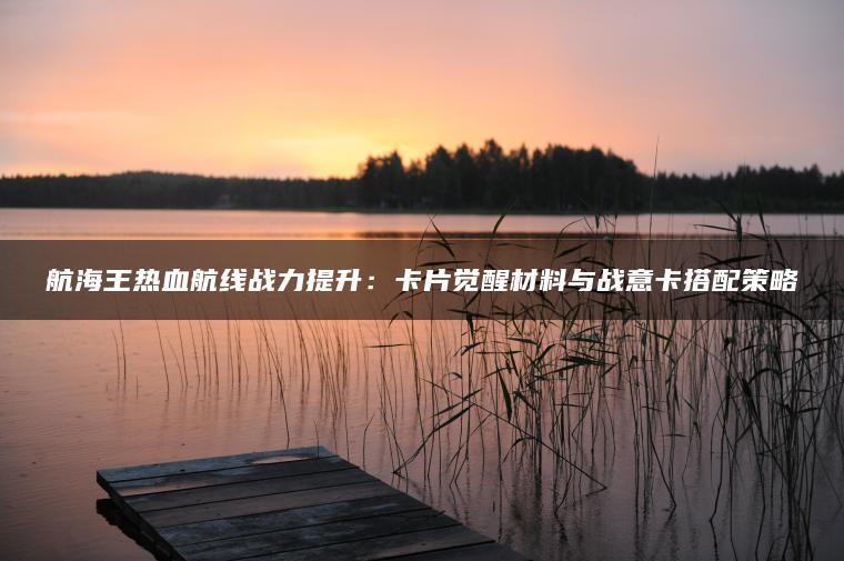 航海王热血航线战力提升：卡片觉醒材料与战意卡搭配策略