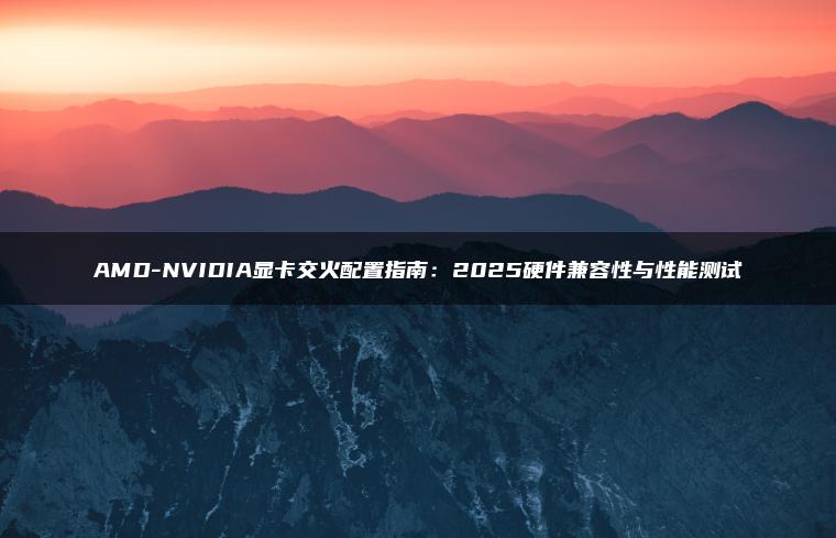 AMD-NVIDIA显卡交火配置指南：2025硬件兼容性与性能测试