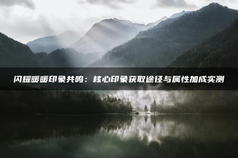 闪耀暖暖印象共鸣：核心印象获取途径与属性加成实测