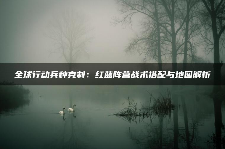 全球行动兵种克制：红蓝阵营战术搭配与地图解析