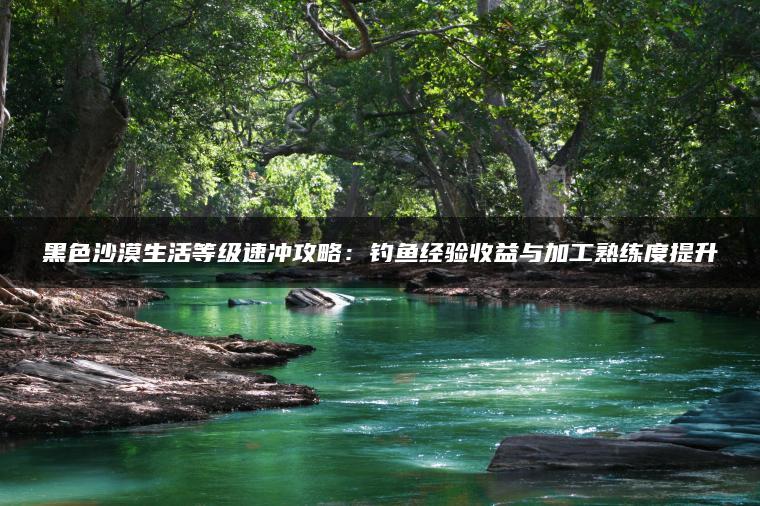 黑色沙漠生活等级速冲攻略：钓鱼经验收益与加工熟练度提升