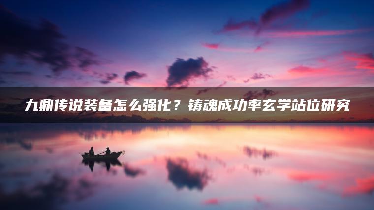 九鼎传说装备怎么强化？铸魂成功率玄学站位研究