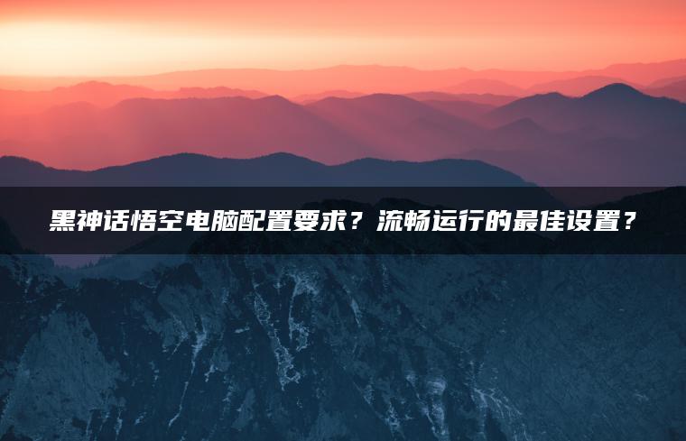 黑神话悟空电脑配置要求？流畅运行的最佳设置？