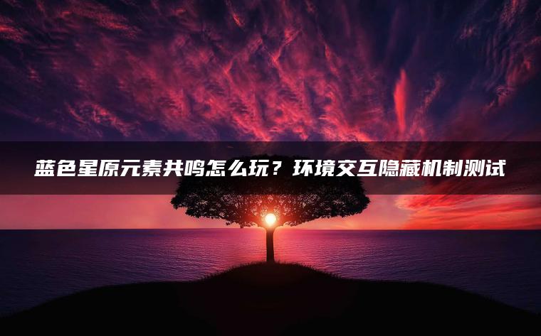 蓝色星原元素共鸣怎么玩？环境交互隐藏机制测试