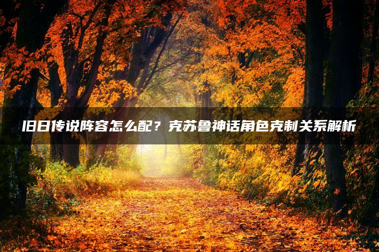 旧日传说阵容怎么配？克苏鲁神话角色克制关系解析