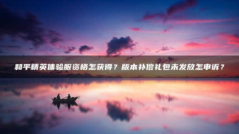 和平精英体验服资格怎获得？版本补偿礼包未发放怎申诉？
