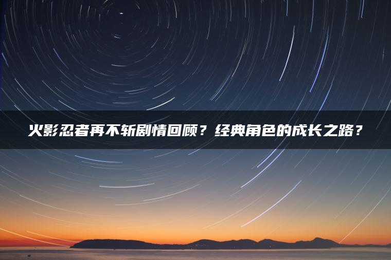 火影忍者再不斩剧情回顾？经典角色的成长之路？