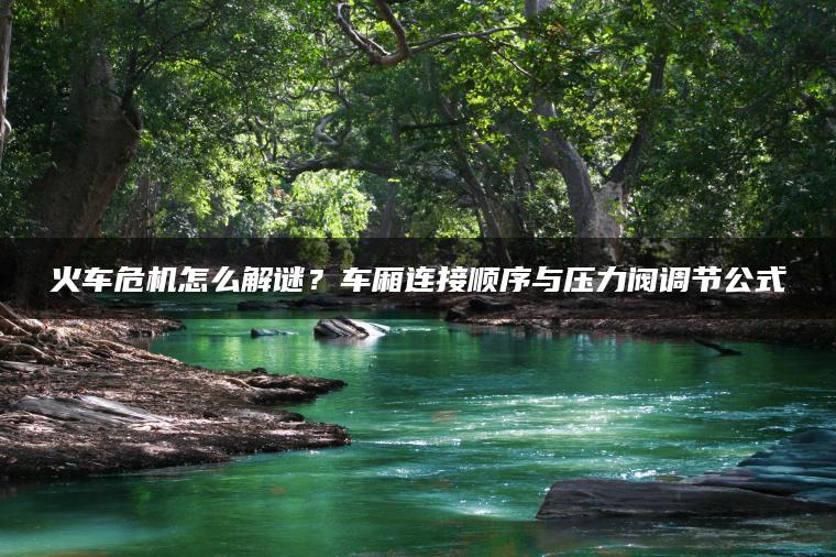 火车危机怎么解谜？车厢连接顺序与压力阀调节公式
