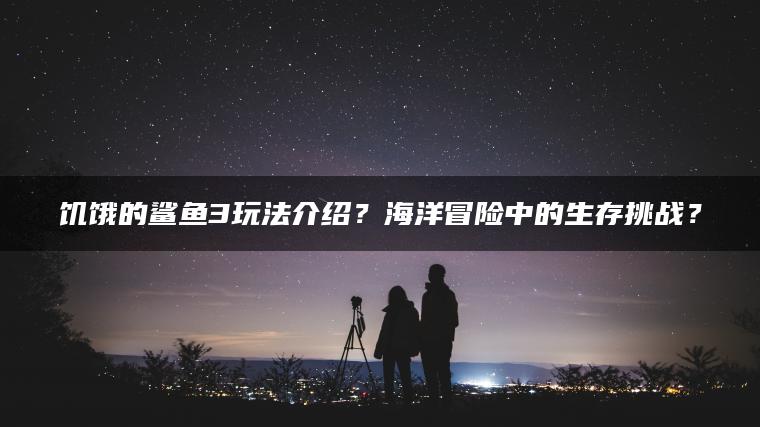 饥饿的鲨鱼3玩法介绍？海洋冒险中的生存挑战？