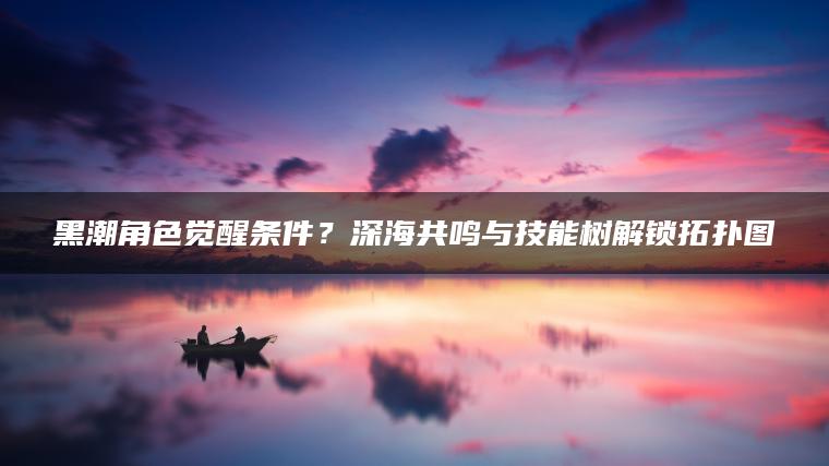 黑潮角色觉醒条件？深海共鸣与技能树解锁拓扑图