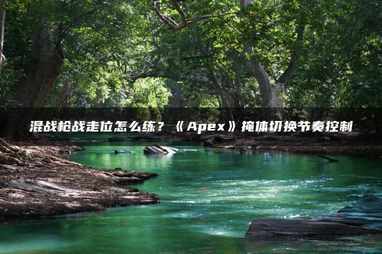 混战枪战走位怎么练？《Apex》掩体切换节奏控制