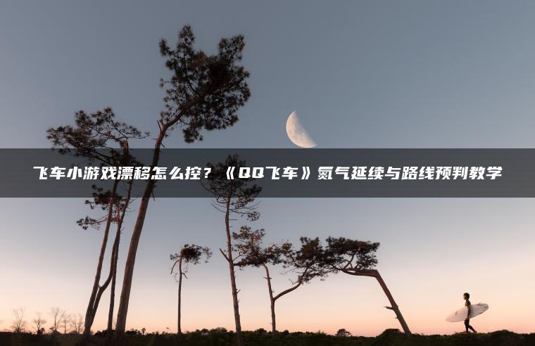 飞车小游戏漂移怎么控？《QQ飞车》氮气延续与路线预判教学
