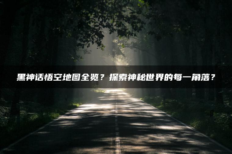 黑神话悟空地图全览？探索神秘世界的每一角落？