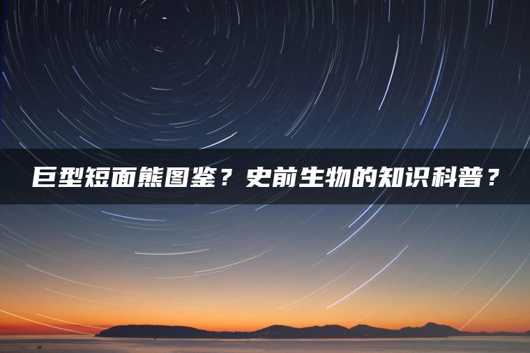 巨型短面熊图鉴？史前生物的知识科普？