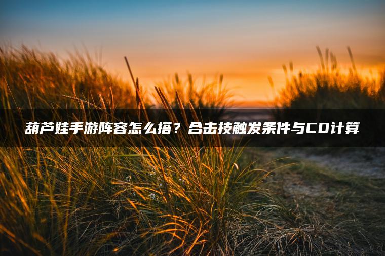 葫芦娃手游阵容怎么搭？合击技触发条件与CD计算