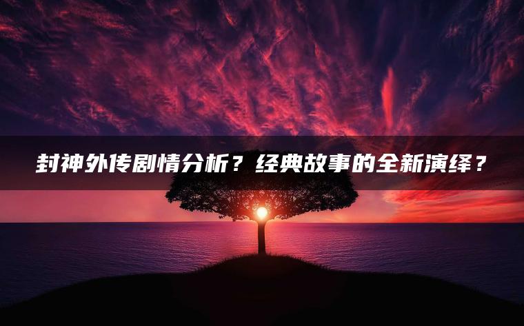 封神外传剧情分析？经典故事的全新演绎？