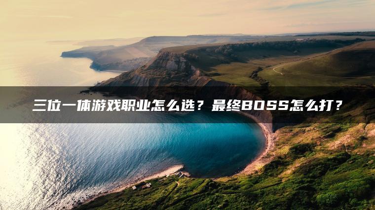 三位一体游戏职业怎么选？最终BOSS怎么打？
