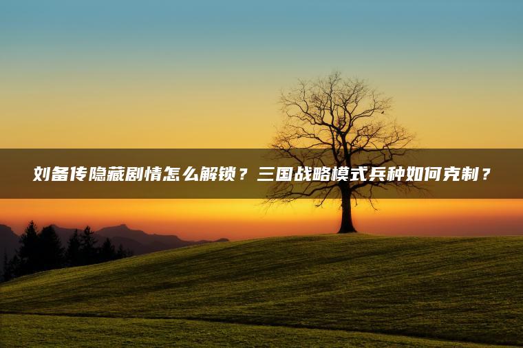 刘备传隐藏剧情怎么解锁？三国战略模式兵种如何克制？