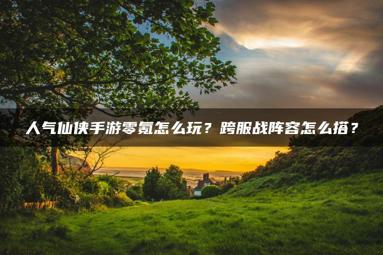 人气仙侠手游零氪怎么玩？跨服战阵容怎么搭？