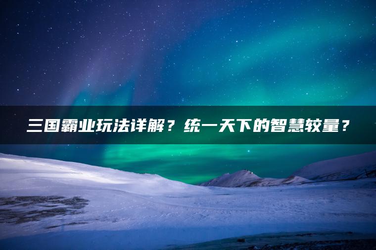 三国霸业玩法详解？统一天下的智慧较量？