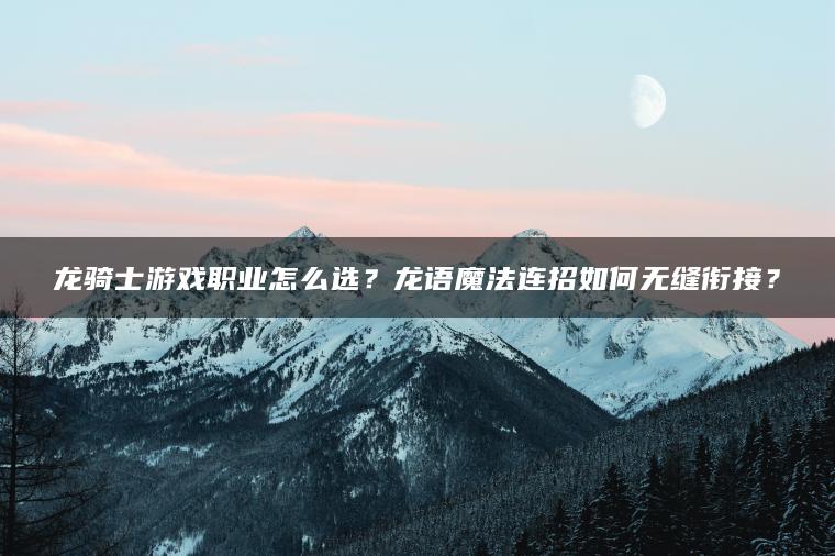 龙骑士游戏职业怎么选？龙语魔法连招如何无缝衔接？